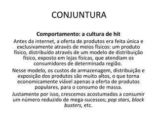 CONJUNTURA Comportamento: a cultura de hit Antes da internet, a oferta de produtos era feita única e exclusivamente através de meios físicos: um produto físico, distribuído através de um modelo de distribuição físico, exposto em lojas físicas, que atendiam os consumidores de determinada região.  Nesse modelo, os custos de armazenagem, distribuição e exposição dos produtos são muito altos, o que torna economicamente viável apenas a oferta de produtos populares, para o consumo de massa. Justamente por isso, crescemos acostumados a consumir um número reduzido de mega-sucessos;  pop stars ,  block busters,  etc. 