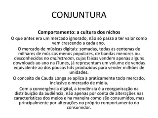 CONJUNTURA Comportamento: a cultura dos nichos O que antes era um mercado ignorado, não só passa a ter valor como vem crescendo a cada ano.  O mercado de músicas digitais: somadas, todas as centenas de milhares de músicas menos populares, de bandas menores ou desconhecidas no  mainstream , cujas faixas vendem apenas alguns downloads ao ano na iTunes, já representam um volume de vendas equivalente ao dos poucos hits produzidos para vender milhões de unidades. O conceito de Cauda Longa se aplica a praticamente todo mercado, inclusive o mercado de mídia. Com a convergência digital, a tendência é a reorganização na distribuição da audiência, não apenas por conta de alterações nas características dos meios e na maneira como são consumidos, mas principalmente por alterações no próprio comportamento do consumidor. 