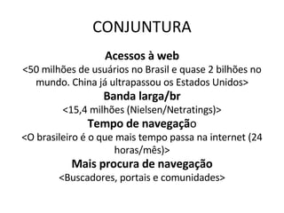 CONJUNTURA Acessos à web <50 milhões de usuários no Brasil e quase 2 bilhões no mundo. China já ultrapassou os Estados Unidos> Banda larga/br <15,4 milhões (Nielsen/Netratings)> Tempo de navegaçã o <O brasileiro é o que mais tempo passa na internet (24 horas/mês)> Mais procura de navegação <Buscadores, portais e comunidades> 