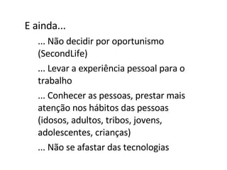 E ainda... ... Não decidir por oportunismo (SecondLife) ... Levar a experiência pessoal para o trabalho ... Conhecer as pessoas, prestar mais atenção nos hábitos das pessoas (idosos, adultos, tribos, jovens, adolescentes, crianças) ... Não se afastar das tecnologias 