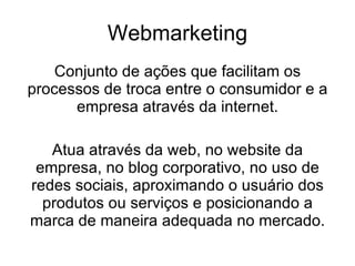 Webmarketing Conjunto de ações que facilitam os processos de troca entre o consumidor e a empresa através da internet. Atua através da web, no website da empresa, no blog corporativo, no uso de redes sociais, aproximando o usuário dos produtos ou serviços e posicionando a marca de maneira adequada no mercado. 