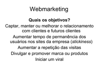 Webmarketing Quais os objetivos? Captar, manter ou melhorar o relacionamento com clientes e futuros clientes Aumentar tempo de permanência dos usuários nos sites da empresa ( stickiness ) Aumentar a repetição das visitas Divulgar e promover marca ou produtos Iniciar um viral 