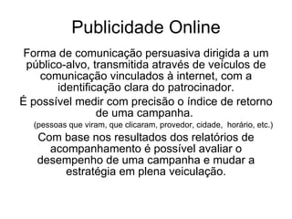 Publicidade Online Forma de comunicação persuasiva dirigida a um público-alvo, transmitida através de veículos de comunicação vinculados à internet, com a identificação clara do patrocinador. É possível medir com precisão o índice de retorno de uma campanha.  (pessoas que viram, que clicaram, provedor, cidade,  horário, etc.) Com base nos resultados dos relatórios de acompanhamento é possível avaliar o desempenho de uma campanha e mudar a estratégia em plena veiculação. 
