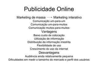 Publicidade Online Marketing de massa  Marketing interativo Comunicação um-para-um Comunicação um-para-muitos Comunicação muitos-para-muitos Vantagens Baixo custo de colocação Utilização de informação Distribuição da informação irrestrita Flexibilidade de uso Crescimento do uso da internet Desvantagens Audiência ainda relativamente pequena Dificuldades em medir o tamanho do mercado e perfil dos usuários 