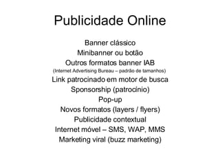 Publicidade Online Banner clássico Minibanner ou botão Outros formatos banner IAB (Internet Advertising Bureau – padrão de tamanhos)  Link patrocinado em motor de busca Sponsorship (patrocínio) Pop-up Novos formatos (layers / flyers) Publicidade contextual Internet móvel – SMS, WAP, MMS Marketing viral (buzz marketing) 