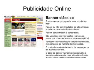 Publicidade Online Banner clássico É o formato de propaganda mais popular da web. Podem ou não ser vinculados ao site principal, hot site ou micro-site do anunciante. Podem ser animados e conter sons. São vendidos por impressões (número de vezes que o banner aparece para os usuários). Também são vendidos por tempo determinado, independente do número de impressões. O custo depende do tamanho da mensagem e da audiência do site. O peso do banner (tamanho do arquivo) e o formato variam de site para site e também de acordo com a necessidade dos anunciantes. 
