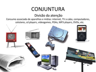 CONJUNTURA Divisão da atenção Consumo associado de aparelhos e mídias: internet, TV a cabo, computadores, celulares, cd players, videogames, PDAs, MP3 players, DVDs, etc. 