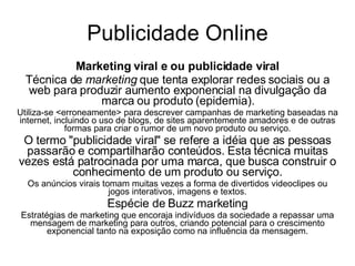 Publicidade Online Marketing viral e ou publicidade viral Técnica de  marketing  que tenta explorar redes sociais ou a web para produzir aumento exponencial na divulgação da marca ou produto (epidemia). Utiliza-se <erroneamente> para descrever campanhas de marketing baseadas na internet, incluindo o uso de blogs, de sites aparentemente amadores e de outras formas para criar o rumor de um novo produto ou serviço. O termo "publicidade viral" se refere a idéia que as pessoas passarão e compartilharão conteúdos. Esta técnica muitas vezes está patrocinada por uma marca, que busca construir o conhecimento de um produto ou serviço. Os anúncios virais tomam muitas vezes a forma de divertidos videoclipes ou jogos interativos, imagens e textos. Espécie de Buzz marketing Estratégias de marketing que encoraja indivíduos da sociedade a repassar uma mensagem de marketing para outros, criando potencial para o crescimento exponencial tanto na exposição como na influência da mensagem. 