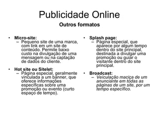 Publicidade Online Micro-site:   Pequeno site de uma marca, com link em um site de conteúdo. Permite baixo custo na divulgação de uma mensagem ou na captação de dados do cliente. Hot site ou Sitelet: Página especial, geralmente vinculada a um banner, que oferece informações específicas sobre uma promoção ou evento (curto espaço de tempo). Splash page: Página especial, que aparece por algum tempo dentro do site principal, destinada a divulgar uma promoção ou guiar o visitante dentro do site principal. Broadcast: Veículação maciça de um anunciante em todas as páginas de um site, por um tempo específico. Outros formatos 