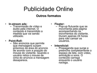 Publicidade Online In-stream ads: Transmissão de vídeo e áudio pela internet. O conteúdo é transmitido a medida que vai sendo utilizado. Point-Roll: São anúncios que permite que mensagens surjam próximos da área do anúncio de acordo com a posição do mouse do visitante. Quando o usuário retira o mouse de cima do anúncio a mensagem desaparece. Floater: Pop-up flutuante que se movimenta pela página acompanhando os movimentos do visitante. Duram apenas 24 horas para não cansar os usuários. Intersticial: Propaganda que surge e preenche completamente o espaço da tela, com vídeo, animação e sons. O conteúdo carrega enquanto o usuário navega. Outros formatos 