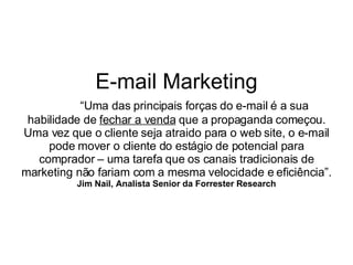 E-mail Marketing “ Uma das principais forças do e-mail é a sua habilidade de  fechar a venda  que a propaganda começou. Uma vez que o cliente seja atraido para o web site, o e-mail pode mover o cliente do estágio de potencial para comprador – uma tarefa que os canais tradicionais de marketing não fariam com a mesma velocidade e eficiência”. Jim Nail, Analista Senior da Forrester Research 