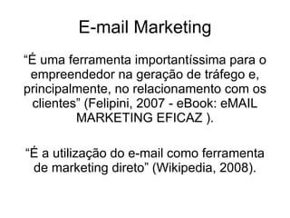 E-mail Marketing “ É uma ferramenta importantíssima para o empreendedor na geração de tráfego e, principalmente, no relacionamento com os clientes” (Felipini, 2007 - eBook: eMAIL MARKETING EFICAZ ). “ É a utilização do e-mail como ferramenta de marketing direto” (Wikipedia, 2008). 