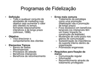 Programas de Fidelização Definição Todo e qualquer conjunto de atividades de marketing cujo objetivo seja aumentar o valor dos clientes no tempo, formando relacionamento interativos e de longo prazo (Johnson, 1998). Objetivo Visa direcionar o comportamento dos clientes Elementos Típicos Banco de dados Recompensas Processos de adesão Benefícios intangíveis Benefícios de reconhecimento Erros mais comuns Tratamento da estratégia como uma promoção (fidelização não é promoção de longo prazo) Foco excessivo em benefícios tangíveis (os intangíveis têm um maior impacto na construção da lealdade) Mudanças de curto prazo nos planos de comunicação Subestimação da importância do suporte interno dentro da organização Promessas enganosas Requisitos para fixação da marca Comunicação regular Informação Reconhecimento através de tratamento privilegiado 
