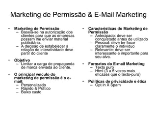 Marketing de Permissão & E-Mail Marketing Marketing de Permissão Baseia-se na autorização dos clientes para que as empresas possam lhe enviar material publicitário.  A decisão de estabelecer a relação de interatividade deve partir do cliente Objetivo Limitar a carga de propaganda de marca enviada ao cliente.  O principal veículo do marketing de permissão é o e-mail: Personalizado Rápido & Prático Baixo custo Características do Marketing de Permissão Antecipado: deve ser conquistado antes de utilizado Pessoal: deve ter focar claramente o indivíduo Relevante: deve ser interessante e importante para seu alvo. Formatos do E-mail Marketing Texto puro Html (3 a 5 vezes mais eficazes que o texto-puro) Políticas de privacidade e ética Opt in X Spam 