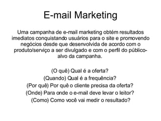 E-mail Marketing Uma campanha de e-mail marketing obtém resultados imediatos conquistando usuários para o site e promovendo negócios desde que desenvolvida de acordo com o produto/serviço a ser divulgado e com o perfil do público-alvo da campanha.  (O quê) Qual é a oferta?  (Quando) Qual é a frequência?  (Por quê) Por quê o cliente precisa da oferta?  (Onde) Para onde o e-mail deve levar o leitor?  (Como) Como você vai medir o resultado? 