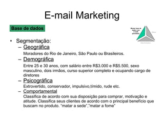 E-mail Marketing Segmentação: Geográfica Moradores do Rio de Janeiro, São Paulo ou Brasileiros. Demográfica Entre 25 e 30 anos, com salário entre R$3.000 e R$5.500, sexo masculino, dois irmãos, curso superior completo e ocupando cargo de diretores Psicográfica Extrovertido, conservador, impulsivo,tímido, rude etc. Comportamental Classifica de acordo com sua disposição para comprar, motivação e atitude. Classifica seus clientes de acordo com o principal benefício que buscam no produto. “matar a sede”,”matar a fome” Base de dados 
