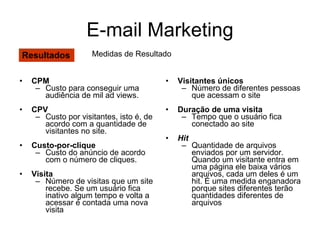 CPM Custo para conseguir uma audiência de mil ad views. CPV Custo por visitantes, isto é, de acordo com a quantidade de visitantes no site. Custo-por-clique Custo do anúncio de acordo com o número de cliques. Visita Número de visitas que um site recebe. Se um usuário fica inativo algum tempo e volta a acessar é contada uma nova visita Visitantes únicos Número de diferentes pessoas que acessam o site Duração de uma visita Tempo que o usuário fica conectado ao site Hit Quantidade de arquivos enviados por um servidor. Quando um visitante entra em uma página ele baixa vários arquivos, cada um deles é um hit. É uma medida enganadora porque sites diferentes terão quantidades diferentes de arquivos  E-mail Marketing Resultados Medidas de Resultado 