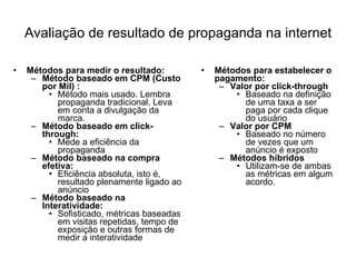 Métodos para medir o resultado: Método baseado em CPM (Custo por Mil) : Método mais usado. Lembra propaganda tradicional. Leva em conta a divulgação da marca. Método baseado em click-through: Mede a eficiência da propaganda Método baseado na compra efetiva: Eficiência absoluta, isto é, resultado plenamente ligado ao anúncio Método baseado na Interatividade: Sofisticado, métricas baseadas em visitas repetidas, tempo de exposição e outras formas de medir a interatividade Métodos para estabelecer o pagamento: Valor por click-through Baseado na definição de uma taxa a ser paga por cada clique do usuário Valor por CPM Baseado no número de vezes que um anúncio é exposto Métodos híbridos Utilizam-se de ambas as métricas em algum acordo. Avaliação de resultado de propaganda na internet 