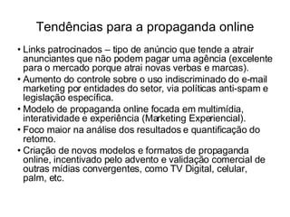 Tendências para a propaganda online Links patrocinados – tipo de anúncio que tende a atrair anunciantes que não podem pagar uma agência (excelente para o mercado porque atrai novas verbas e marcas). Aumento do controle sobre o uso indiscriminado do e-mail marketing por entidades do setor, via políticas anti-spam e legislação específica. Modelo de propaganda online focada em multimídia, interatividade e experiência (Marketing Experiencial). Foco maior na análise dos resultados e quantificação do retorno. Criação de novos modelos e formatos de propaganda online, incentivado pelo advento e validação comercial de outras mídias convergentes, como TV Digital, celular, palm, etc. 