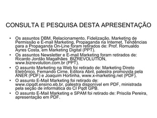 CONSULTA E PESQUISA DESTA APRESENTAÇÃO Os assuntos DBM, Relacionamento, Fidelização, Marketing de Permissão e E-mail Marketing, Propaganda na Internet, Tendências para a Propaganda On-Line foram retirados de: Prof. Romualdo Ayres Costa, em Marketing Digital (PPT). Os assuntos Newsletter e E-mail Marketing foram retirados de: Ricardo Jordão Magalhães  BIZREVOLUTION, www.bizrevolution.com.br (PPT). O assunto Marketing na Web foi retirado de: Marketing Direto Eletrônico, Fernando Cirne, Editora Abril, palestra promovida pela ANER (PDF) e Joaquim Hortinha, www.x-marketing.net (PDF). O assunto E-Mail Marketing foi retirado de: www.cipqdt.ensino.eb.br, palestra disponível em PDF, ministrada pela seção de informática do CI Pqdt GPB. O assunto E-Mail Marketing e SPAM foi retirado de: Priscila Pereira, apresentação em PDF. 
