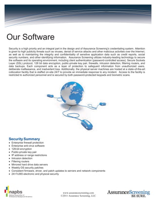Our Software
Security is a high priority and an integral part in the design and of Assurance Screening’s credentialing system. Attention
is given to high publicity threats such as viruses, denial of service attacks and other malicious activities over the Internet,
as well as to maintaining the integrity and confidentiality of sensitive application data such as credit reports, social
security numbers, and other identifying information. Assurance Screening utilizes industry-leading technology to secure
the software and its operating environment, including client authentication (password-controlled access), Secure Sockets
Layer (SSL) protocol, 128 bit data encryption, public-private key pair, firewalls, intrusion detection, filtering routers, and
data backups. Each component acts as a layer of protection to safeguard information from unauthorized users,
deliberate malfeasance, and inadvertent loss. Additionally, the physical server machines are hosted at a state-of-the-art
collocation facility that is staffed on-site 24/7 to provide an immediate response to any incident. Access to the facility is
restricted to authorized personnel and is secured by both password-protected keypads and biometric scans.




Security Summary
   Enterprise firewall protection
   Enterprise anti-virus software
   128-bit encryption
   Public-private key pair
   IP address or range restrictions
   Intrusion detection
   Filtering routers
   Mirrored hard drive data servers
   Weekly OS security patches
   Consistent firmware, driver, and patch updates to servers and network components
   24×7x365 electronic and physical security




                                                 www.assurancescreening.com
                                                ©2011 Assurance Screening, LLC
 