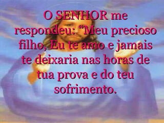 O SENHOR me respondeu: “Meu precioso filho, Eu te amo e jamais te deixaria nas horas de tua prova e do teu sofrimento. 