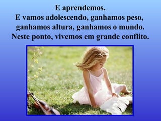 E aprendemos. E vamos adolescendo, ganhamos peso,  ganhamos altura, ganhamos o mundo. Neste ponto, vivemos em grande conflito. 