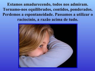 Estamos amadurecendo, todos nos admiram. Tornamo-nos equilibrados, contidos, ponderados. Perdemos a espontaneidade. Passamos a utilizar o raciocínio, a razão acima de tudo. 