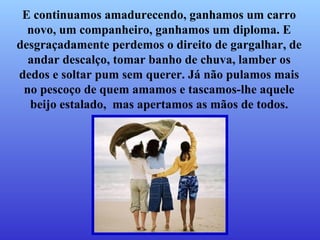 E continuamos amadurecendo, ganhamos um carro novo, um companheiro, ganhamos um diploma.   E desgraçadamente perdemos o direito de gargalhar,   de andar descalço, tomar banho de chuva, lamber os dedos e soltar pum sem querer. Já não pulamos mais no pescoço de quem amamos   e tascamos-lhe aquele beijo estalado,  mas apertamos as mãos de todos. 