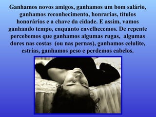 Ganhamos novos amigos, ganhamos um bom salário, ganhamos reconhecimento, honrarias, títulos honorários e a chave da cidade. E assim, vamos ganhando tempo, enquanto envelhecemos. De repente percebemos que ganhamos algumas rugas,  algumas dores nas costas  (ou nas pernas), ganhamos celulite, estrias, ganhamos peso e perdemos cabelos. 