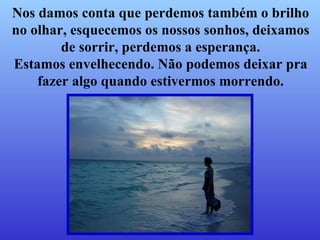 Nos damos conta que perdemos também   o brilho no olhar, esquecemos os nossos sonhos, deixamos de sorrir, perdemos a esperança. Estamos envelhecendo. Não podemos deixar pra fazer algo   quando estivermos morrendo. 