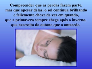 Compreender que as perdas fazem parte,  mas que apesar delas, o sol continua brilhando e felizmente chove de vez em quando,  que a primavera sempre chega após o inverno,  que necessita do outono que o antecede.   