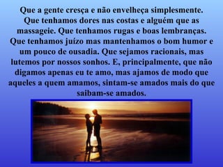Que a gente cresça e não envelheça simplesmente. Que tenhamos dores nas costas e alguém que as massageie. Que tenhamos rugas e boas lembranças. Que tenhamos juízo mas mantenhamos o bom humor e um pouco de ousadia. Que sejamos racionais, mas lutemos por nossos sonhos. E, principalmente, que não digamos apenas eu te amo, mas ajamos de modo que aqueles a quem amamos, sintam-se amados mais do que saibam-se amados. 
