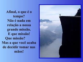 Afinal, o que é o tempo? Não é nada em relação a nossa grande missão. E que missão! Que missão?  Mas a que você acaba de decidir tomar nas mãos! 