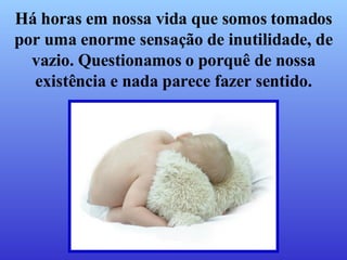 Há horas em nossa vida que somos tomados por uma enorme sensação de inutilidade, de vazio. Questionamos o porquê de nossa existência e nada parece fazer sentido. 
