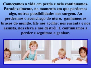 Começamos a vida em perda e nela continuamos. Paradoxalmente, no momento em que perdemos algo, outras possibilidades nos surgem. Ao perdermos o aconchego do útero,  ganhamos os braços do mundo.   Ele nos acolhe: nos encanta e nos assusta, nos eleva e nos destrói.   E continuamos a perder e seguimos a ganhar. 