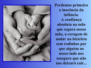 Perdemos primeiro a inocência da infância. A confiança absoluta na mão que segura nossa mão, a coragem de andar na bicicleta sem rodinhas por que alguém ao nosso lado nos assegura que não nos deixará cair... 