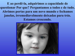 E ao perdê-la, adquirimos a capacidade de questionar Por que? Perguntamos a todos e de tudo. Abrimos portas para um novo mundo e fechamos janelas, irremediavelmente deixadas para trás. Estamos crescendo. 