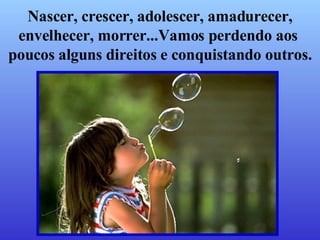 Nascer, crescer, adolescer, amadurecer, envelhecer, morrer...Vamos perdendo aos  poucos alguns direitos e conquistando outros. 
