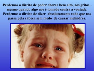 Perdemos o direito de poder chorar bem alto, aos gritos,  mesmo quando algo nos é tomado contra a vontade.   Perdemos o direito de dizer  absolutamente tudo que nos passa pela cabeça sem medo  de causar melindres. 