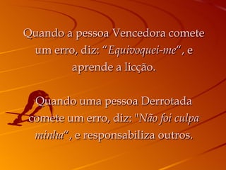 Quando a pessoa Vencedora comete um erro, diz: “ Equivoquei-me “, e aprende a licção. Quando uma pessoa Derrotada comete um erro, diz: " Não foi culpa minha “, e responsabiliza outros. 