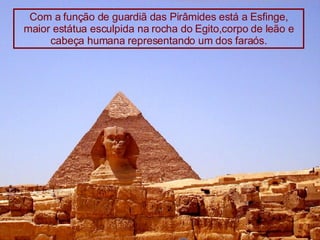 Com a função de guardiã das Pirâmides está a Esfinge, maior estátua esculpida na rocha do Egito,corpo de leão e cabeça humana representando um dos faraós. 