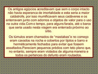 Os antigos egípcios acreditavam que sem o corpo intacto não havia esperanca de imortalidade e esta seria a maior catástrofe, por isso mumificavam seus cadáveres e os enterravam junto com adornos e objetos de valor para o uso na outra vida.Com o tempo, para alguns faraós, até o barco que seria usado nesta viagem era enterrado próximo ao sítio. Os túmulos eram chamados de “mastabas”e no começo eram cavados na rocha e cobertos por tijolos e barro e herméticamente fechados para evitar que fossem assaltados.Pareciam pequenos prédios com teto plano que, no entanto, sempre eram violados de alguma maneira e todos os pertences do defunto eram roubados. 