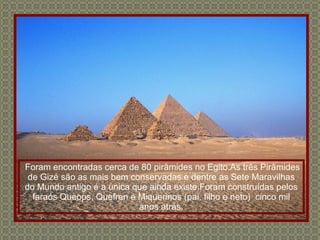 Foram encontradas cerca de 80 pirâmides no Egito.As três Pirâmides de Gizé são as mais bem conservadas e dentre as Sete Maravilhas do Mundo antigo é a única que ainda existe.Foram construídas pelos faraós Queops, Quefren e Miquerinos (pai, filho e neto)  cinco mil anos atrás. 