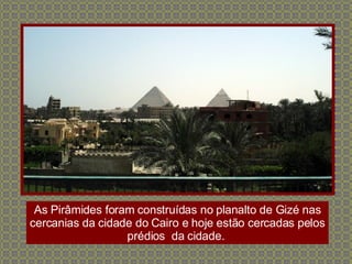 As Pirâmides foram construídas no planalto de Gizé nas cercanias da cidade do Cairo e hoje estão cercadas pelos prédios  da cidade.  