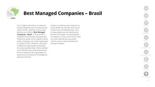 28
Início
PMEs
Jornada
Metodologia
Amostra
Ranking nacional
Ranking por região
Destaques
Resultados
Best Managed
Best
Managed
Companies
Brasil 2017
Best Managed Companies – Brasil
Com o objetivo de valorizar as melhores
práticas de gestão entre as empresas que
atuam no País, a Deloitte conduziu pela
primeira vez o prêmio “Best Managed
Companies – Brasil”. O levantamento,
inspirado em premiações realizadas pela
Deloitte em países como Canadá e Irlanda,
avaliou, empresas com receita líquida igual
ou superior a R$ 5 milhões em 2016 para
a seleção de organizações de destaque
em quatro grandes áreas. A fonte utilizada
como referência para esse levantamento
foram as respostas das organizações ao
questionário da pesquisa “A Estratégia do
Reposicionamento”.
Celebrar as empresas que romperam os
atuais desafios de mercado para crescer
e obter maior rentabilidade, bem como
as organizações que são referência em
práticas de inovação e sustentabilidade
nos negócios, é mais uma forma de trazer
à luz boas experiências, que podem
contribuir para o desenvolvimento do
mercado brasileiro.
 