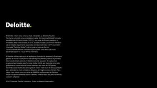32
A Deloitte refere-se a uma ou mais entidades da Deloitte Touche
Tohmatsu Limited, uma sociedade privada, de responsabilidade limitada,
estabelecida no Reino Unido (“DTTL”), sua rede de firmas-membro, e
entidades a ela relacionadas. A DTTL e cada uma de suas firmas-membro
são entidades legalmente separadas e independentes. A DTTL (também
chamada “Deloitte Global”) não presta serviços a clientes.
Consulte www.deloitte.com/about para obter uma descrição mais
detalhada da DTTL e suas firmas-membro.
A Deloitte oferece serviços de auditoria, consultoria, assessoria financeira,
gestão de riscos e consultoria tributária para clientes públicos e privados
dos mais diversos setores. A Deloitte atende a quatro de cada cinco
organizações listadas pela Fortune Global 500®, por meio de uma rede
globalmente conectada de firmas-membro em mais de 150 países,
trazendo capacidades de classe global, visões e serviços de alta qualidade
para abordar os mais complexos desafios de negócios dos clientes. Para
saber mais sobre como os cerca de 244.400 profissionais da Deloitte
impactam positivamente nossos clientes, conecte-se a nós pelo Facebook,
LinkedIn e Twitter.
©2017 Deloitte Touche Tohmatsu. Todos os direitos reservados.
 