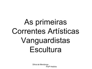 As primeiras Correntes Artísticas Vanguardistas Escultura Sílvia de Mendonça  Profª História 