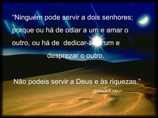 “ Ninguém pode servir a dois senhores;  porque ou há de odiar a um e amar o  outro, ou há de  dedicar-se a um e  desprezar o outro.  Não podeis servir a Deus e às riquezas.”  (Mateus 6.24) 
