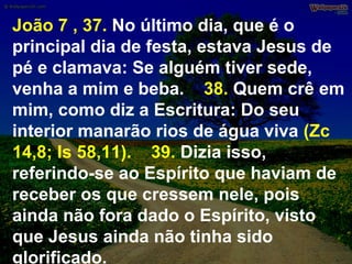 João 7 , 37. No último dia, que é o
principal dia de festa, estava Jesus de
pé e clamava: Se alguém tiver sede,
venha a mim e beba. 38. Quem crê em
mim, como diz a Escritura: Do seu
interior manarão rios de água viva (Zc
14,8; Is 58,11). 39. Dizia isso,
referindo-se ao Espírito que haviam de
receber os que cressem nele, pois
ainda não fora dado o Espírito, visto
que Jesus ainda não tinha sido
glorificado.

 